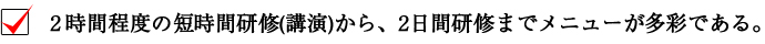 2時間程度の短時間研修（講演）から、2日間研修までメニューが多彩である。