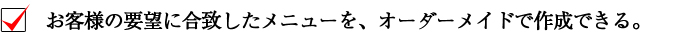お客様の要望に合致したメニューを、オーダーメイドで作成できる。